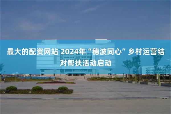 最大的配资网站 2024年“穗波同心”乡村运营结对帮扶活动启动