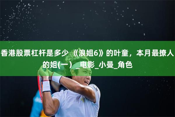 香港股票杠杆是多少 《浪姐6》的叶童，本月最撩人的姐(一）_电影_小曼_角色
