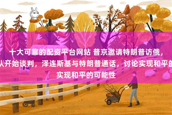 十大可靠的配资平台网站 普京邀请特朗普访俄，美俄团队开始谈判，泽连斯基与特朗普通话，讨论实现和平的可能性