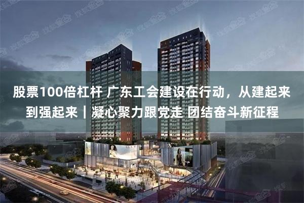 股票100倍杠杆 广东工会建设在行动，从建起来到强起来｜凝心聚力跟党走 团结奋斗新征程