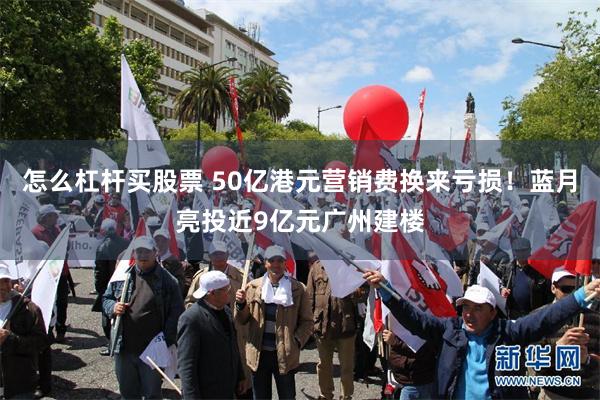 怎么杠杆买股票 50亿港元营销费换来亏损！蓝月亮投近9亿元广州建楼