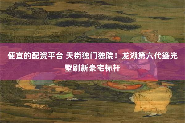便宜的配资平台 天街独门独院！龙湖第六代鎏光墅刷新豪宅标杆