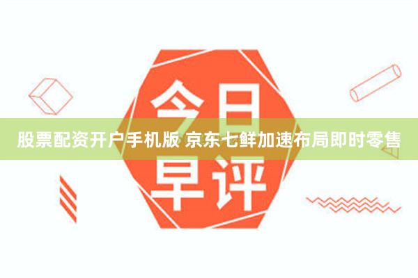 股票配资开户手机版 京东七鲜加速布局即时零售