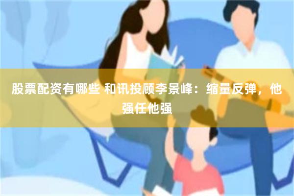 股票配资有哪些 和讯投顾李景峰：缩量反弹，他强任他强