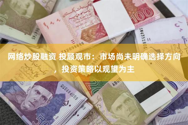 网络炒股融资 投顾观市：市场尚未明确选择方向，投资策略以观望为主