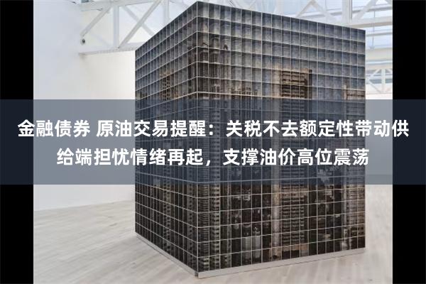 金融债券 原油交易提醒：关税不去额定性带动供给端担忧情绪再起，支撑油价高位震荡