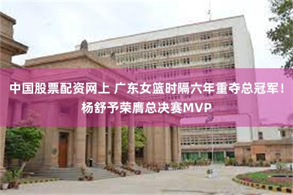 中国股票配资网上 广东女篮时隔六年重夺总冠军！杨舒予荣膺总决赛MVP
