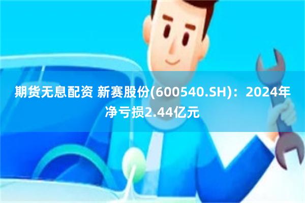 期货无息配资 新赛股份(600540.SH)：2024年净亏损2.44亿元