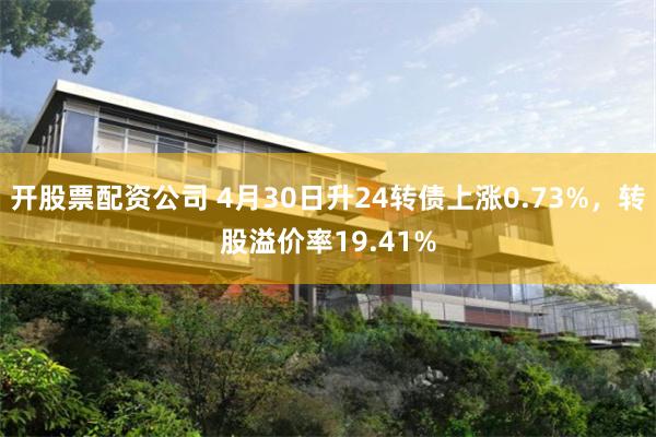 开股票配资公司 4月30日升24转债上涨0.73%，转股溢价率19.41%
