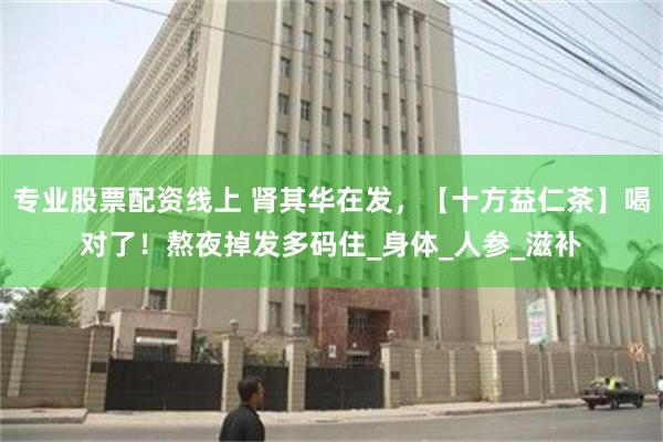 专业股票配资线上 肾其华在发，【十方益仁茶】喝对了！熬夜掉发多码住_身体_人参_滋补