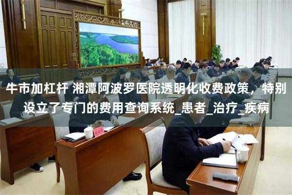 牛市加杠杆 湘潭阿波罗医院透明化收费政策，特别设立了专门的费用查询系统_患者_治疗_疾病