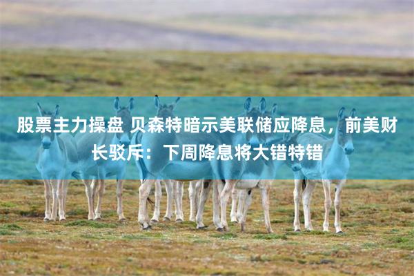 股票主力操盘 贝森特暗示美联储应降息，前美财长驳斥：下周降息将大错特错