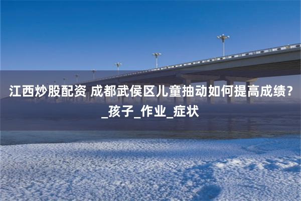 江西炒股配资 成都武侯区儿童抽动如何提高成绩？_孩子_作业_症状
