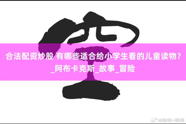 合法配资炒股 有哪些适合给小学生看的儿童读物？_阿布卡克斯_故事_冒险