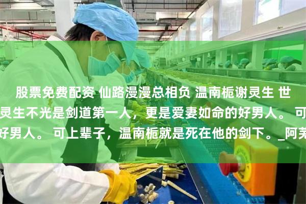 股票免费配资 仙路漫漫总相负 温南栀谢灵生 　世人都说，灵月山庄庄主谢灵生不光是剑道第一人，更是爱妻如命的好男人。 　　可上辈子，温南栀就是死在他的剑下。_阿芜_神魂_重生
