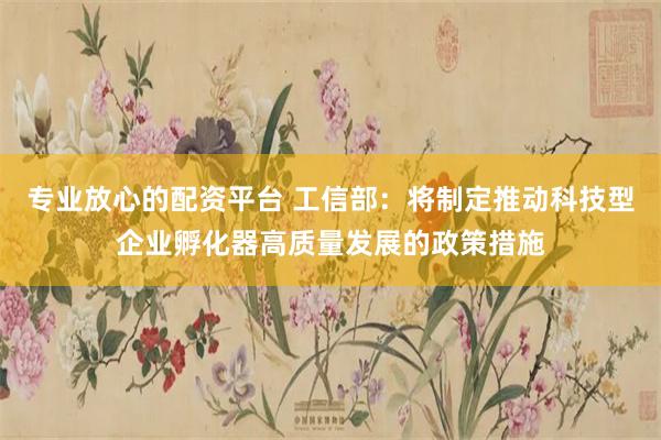专业放心的配资平台 工信部：将制定推动科技型企业孵化器高质量发展的政策措施