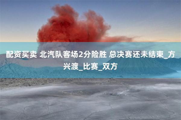 配资买卖 北汽队客场2分险胜 总决赛还未结束_方兴渡_比赛_双方
