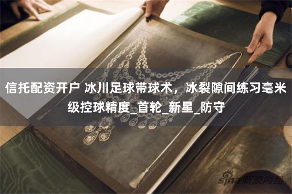 信托配资开户 冰川足球带球术，冰裂隙间练习毫米级控球精度_首轮_新星_防守