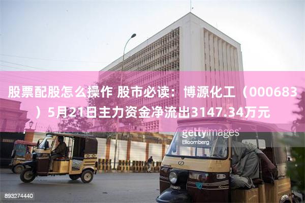 股票配股怎么操作 股市必读：博源化工（000683）5月21日主力资金净流出3147.34万元