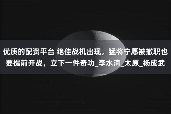 优质的配资平台 绝佳战机出现，猛将宁愿被撤职也要提前开战，立下一件奇功_李水清_太原_杨成武