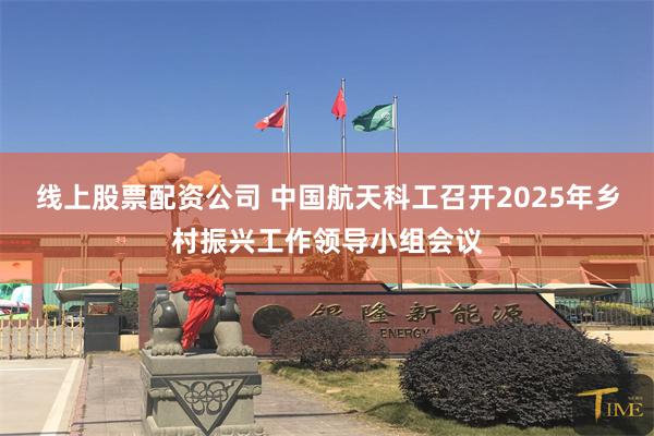 线上股票配资公司 中国航天科工召开2025年乡村振兴工作领导小组会议