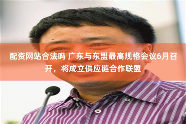 配资网站合法吗 广东与东盟最高规格会议6月召开，将成立供应链合作联盟