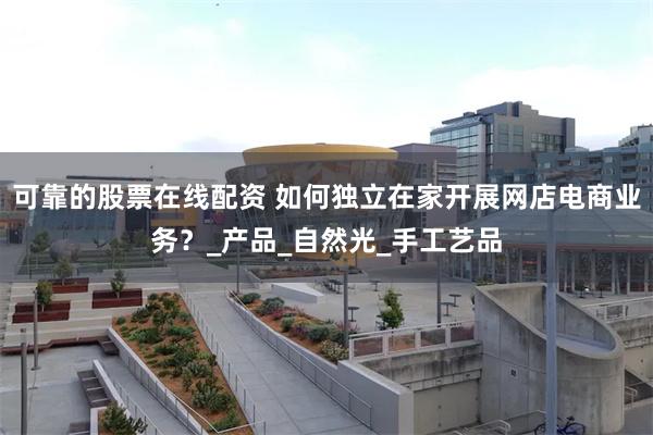 可靠的股票在线配资 如何独立在家开展网店电商业务？_产品_自然光_手工艺品