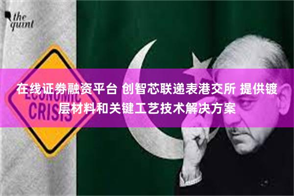 在线证劵融资平台 创智芯联递表港交所 提供镀层材料和关键工艺技术解决方案
