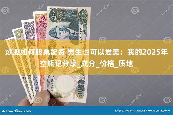 炒股如何股票配资 男生也可以爱美：我的2025年空瓶记分享_成分_价格_质地
