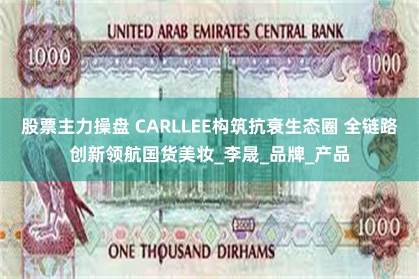 股票主力操盘 CARLLEE构筑抗衰生态圈 全链路创新领航国货美妆_李晟_品牌_产品