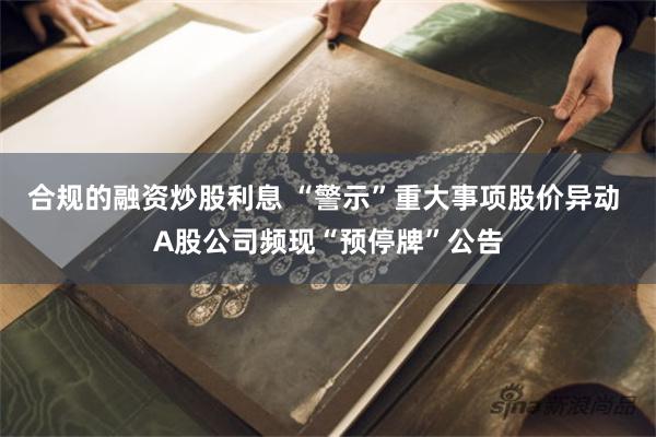 合规的融资炒股利息 “警示”重大事项股价异动 A股公司频现“预停牌”公告