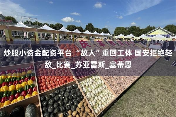 炒股小资金配资平台 “故人”重回工体 国安拒绝轻敌_比赛_苏亚雷斯_塞蒂恩