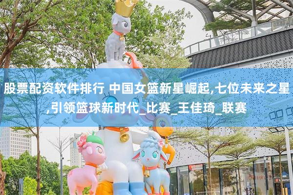 股票配资软件排行 中国女篮新星崛起,七位未来之星,引领篮球新时代_比赛_王佳琦_联赛