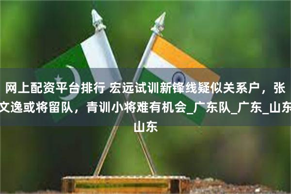 网上配资平台排行 宏远试训新锋线疑似关系户，张文逸或将留队，青训小将难有机会_广东队_广东_山东