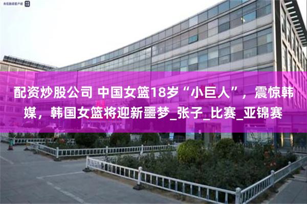 配资炒股公司 中国女篮18岁“小巨人”，震惊韩媒，韩国女篮将迎新噩梦_张子_比赛_亚锦赛