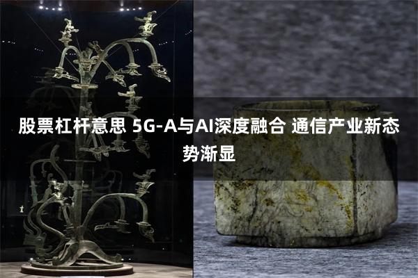 股票杠杆意思 5G-A与AI深度融合 通信产业新态势渐显