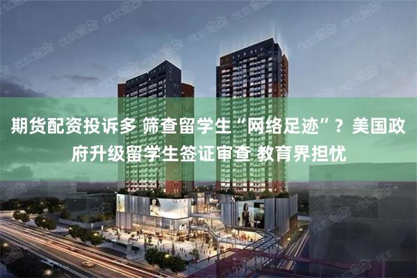 期货配资投诉多 筛查留学生“网络足迹”？美国政府升级留学生签证审查 教育界担忧