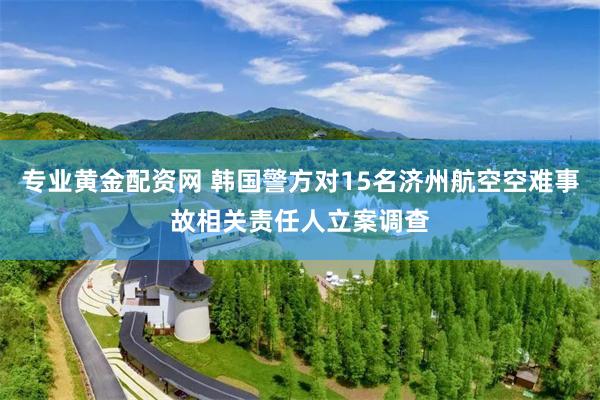 专业黄金配资网 韩国警方对15名济州航空空难事故相关责任人立案调查