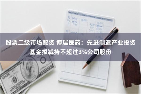 股票二级市场配资 博瑞医药：先进制造产业投资基金拟减持不超过3%公司股份