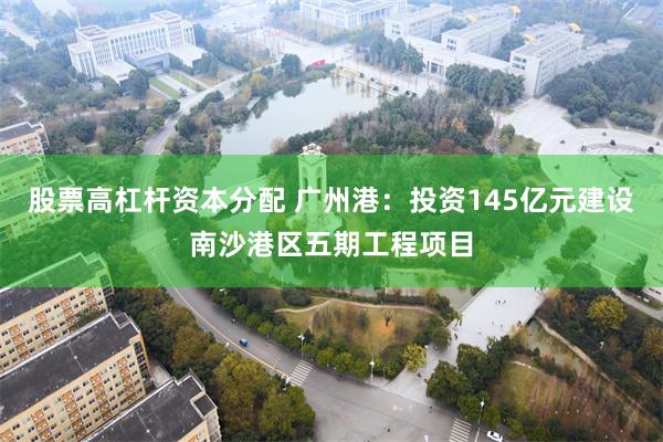 股票高杠杆资本分配 广州港：投资145亿元建设南沙港区五期工程项目