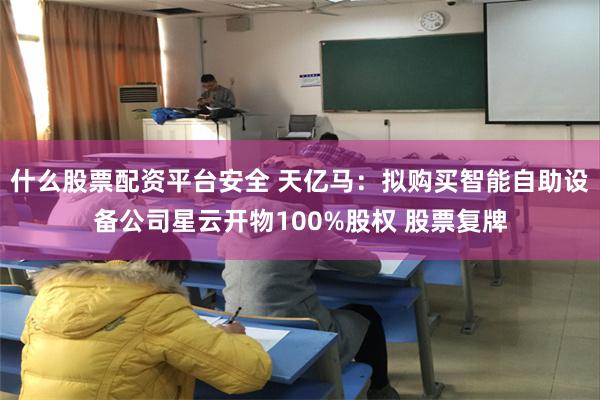 什么股票配资平台安全 天亿马：拟购买智能自助设备公司星云开物100%股权 股票复牌
