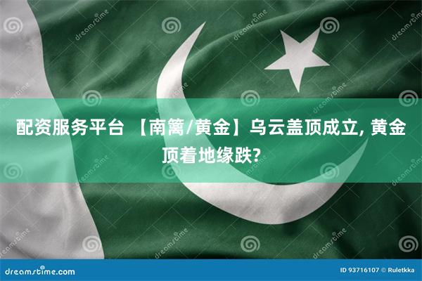 配资服务平台 【南篱/黄金】乌云盖顶成立, 黄金顶着地缘跌?