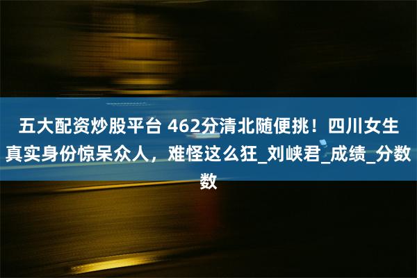 五大配资炒股平台 462分清北随便挑！四川女生真实身份惊呆众人，难怪这么狂_刘峡君_成绩_分数