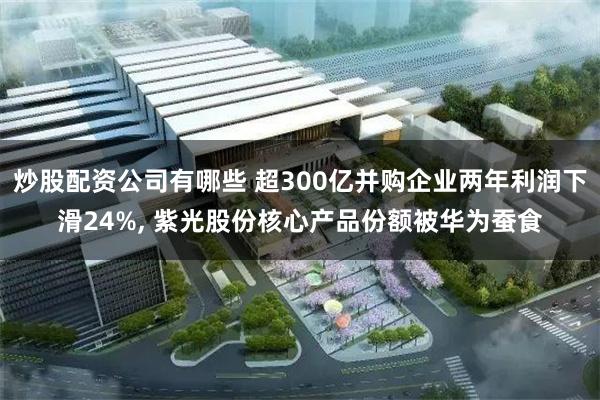 炒股配资公司有哪些 超300亿并购企业两年利润下滑24%, 紫光股份核心产品份额被华为蚕食