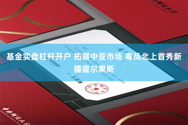 基金实盘杠杆开户 拓展中亚市场 粤品北上首秀新疆霍尔果斯