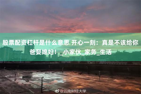 股票配资杠杆是什么意思 开心一刻：真是不该给你爸娶媳妇！_小家伙_家务_生活