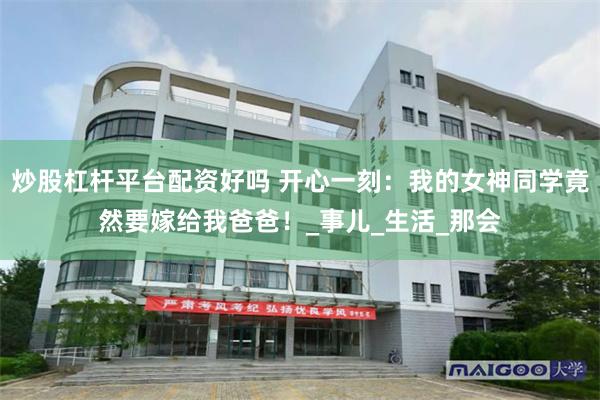 炒股杠杆平台配资好吗 开心一刻：我的女神同学竟然要嫁给我爸爸！_事儿_生活_那会