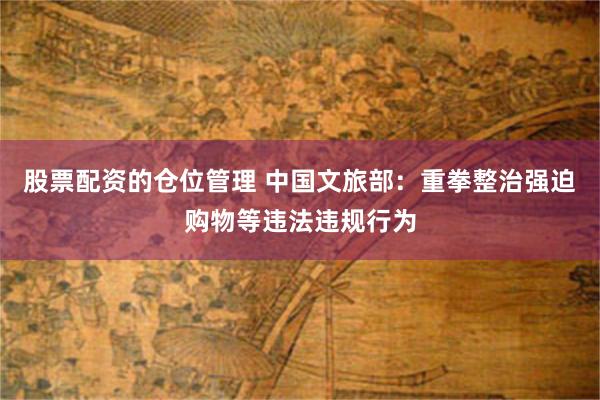 股票配资的仓位管理 中国文旅部：重拳整治强迫购物等违法违规行为