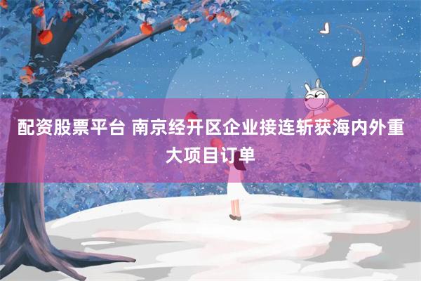 配资股票平台 南京经开区企业接连斩获海内外重大项目订单