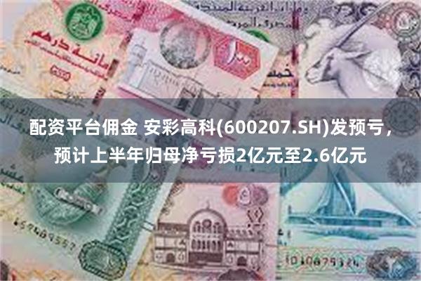 配资平台佣金 安彩高科(600207.SH)发预亏，预计上半年归母净亏损2亿元至2.6亿元